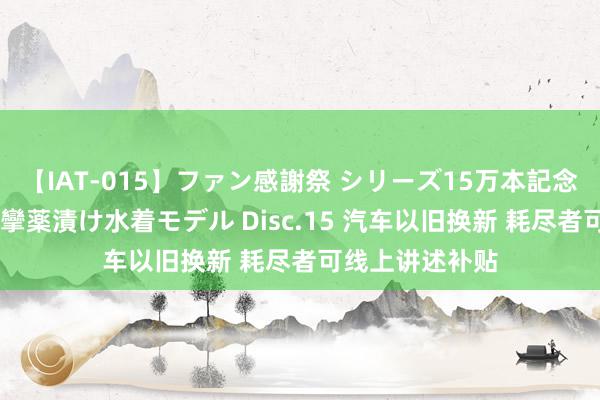 【IAT-015】ファン感謝祭 シリーズ15万本記念 これが噂の痙攣薬漬け水着モデル Disc.15 汽车以旧换新 耗尽者可线上讲述补贴