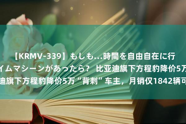 【KRMV-339】もしも…時間を自由自在に行ったり来たりできるタイムマシーンがあったら？ 比亚迪旗下方程豹降价5万“背刺”车主，月销仅1842辆可能再