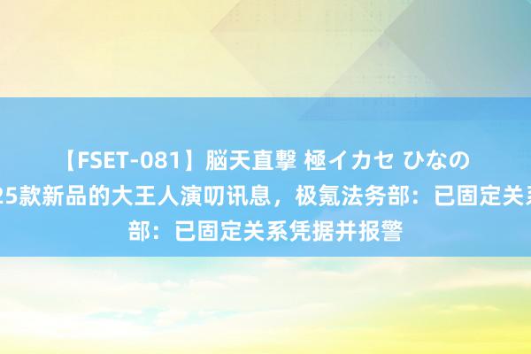 【FSET-081】脳天直撃 極イカセ ひなの 针对极氪2025款新品的大王人演叨讯息，极氪法务部：已固定关系凭据并报警