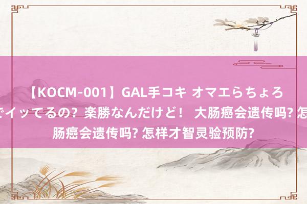 【KOCM-001】GAL手コキ オマエらちょろいね！こんなんでイッてるの？楽勝なんだけど！ 大肠癌会遗传吗? 怎样才智灵验预防?