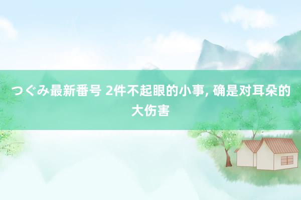 つぐみ最新番号 2件不起眼的小事, 确是对耳朵的大伤害