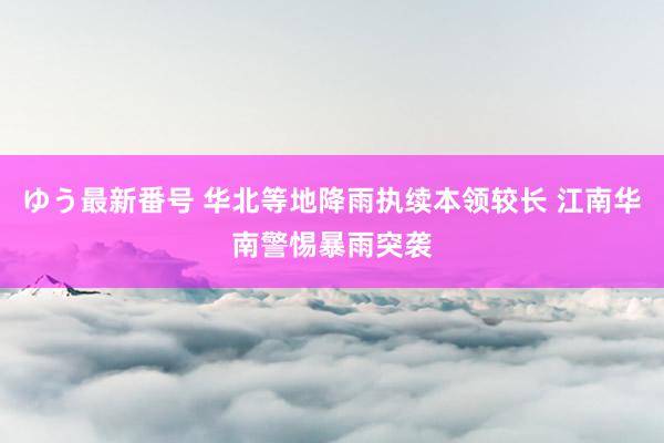 ゆう最新番号 华北等地降雨执续本领较长 江南华南警惕暴雨突袭