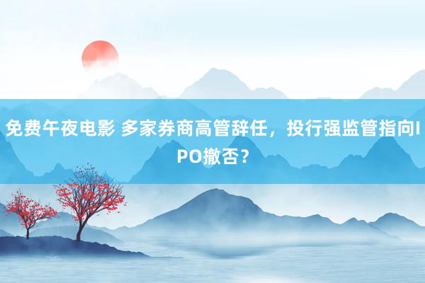 免费午夜电影 多家券商高管辞任，投行强监管指向IPO撤否？