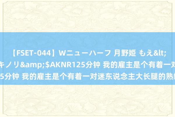 【FSET-044】Wニューハーフ 月野姫 もえ</a>2006-12-07アキノリ&$AKNR125分钟 我的雇主是个有着一对迷东说念主大长腿的熟练御姐