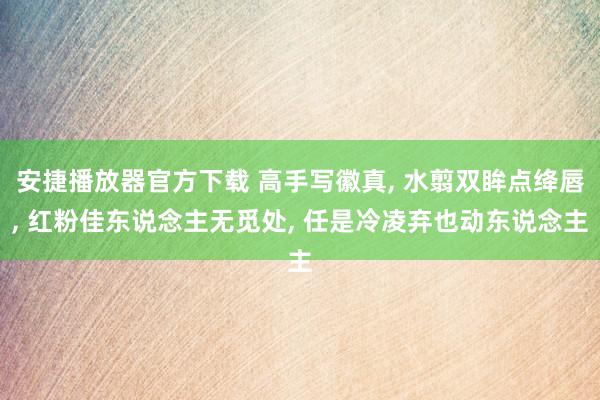 安捷播放器官方下载 高手写徽真, 水翦双眸点绛唇, 红粉佳东说念主无觅处, 任是冷凌弃也动东说念主