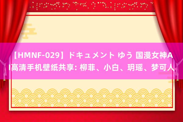 【HMNF-029】ドキュメント ゆう 国漫女神AI高清手机壁纸共享: 柳菲、小白、玥瑶、梦可人