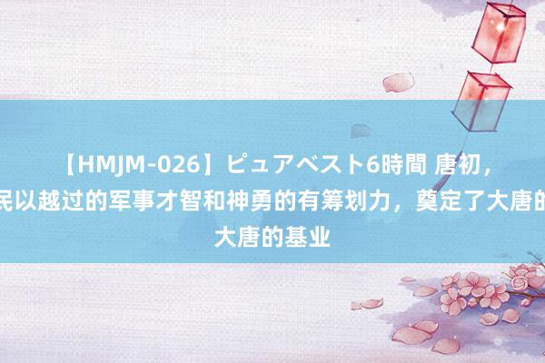 【HMJM-026】ピュアベスト6時間 唐初，李世民以越过的军事才智和神勇的有筹划力，奠定了大唐的基业