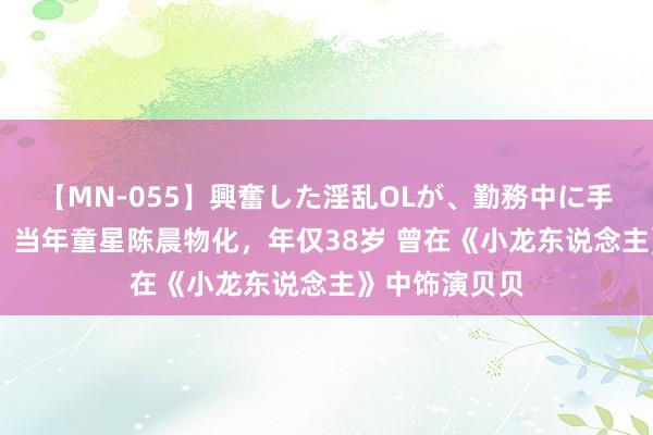 【MN-055】興奮した淫乱OLが、勤務中に手コキ！！？？ 当年童星陈晨物化，年仅38岁 曾在《小龙东说念主》中饰演贝贝