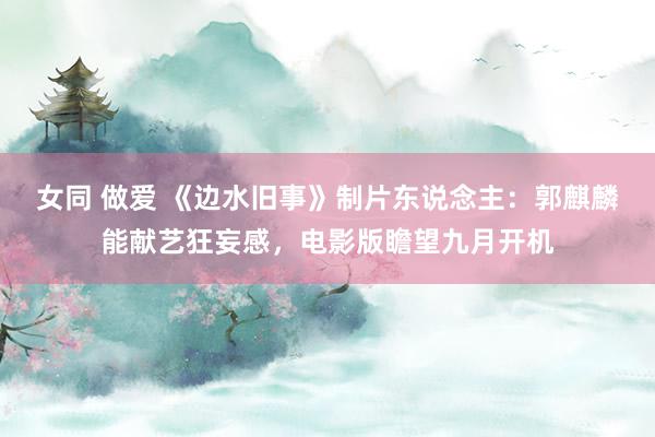 女同 做爱 《边水旧事》制片东说念主：郭麒麟能献艺狂妄感，电影版瞻望九月开机