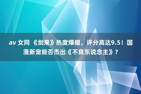 av 女同 《剑来》热度爆棚，评分高达9.5！国漫新宠能否杰出《不良东说念主》？