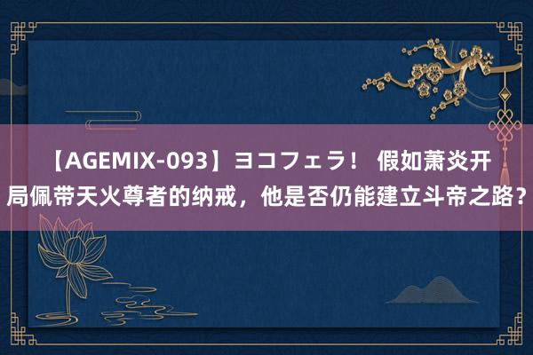 【AGEMIX-093】ヨコフェラ！ 假如萧炎开局佩带天火尊者的纳戒，他是否仍能建立斗帝之路？