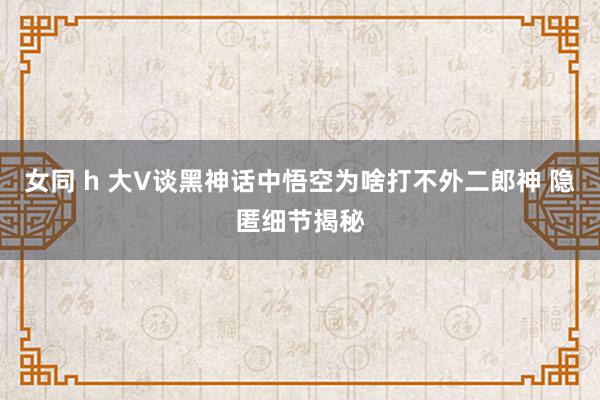 女同 h 大V谈黑神话中悟空为啥打不外二郎神 隐匿细节揭秘