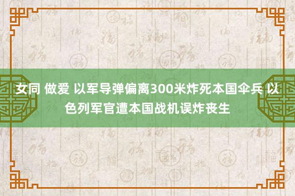 女同 做爱 以军导弹偏离300米炸死本国伞兵 以色列军官遭本国战机误炸丧生