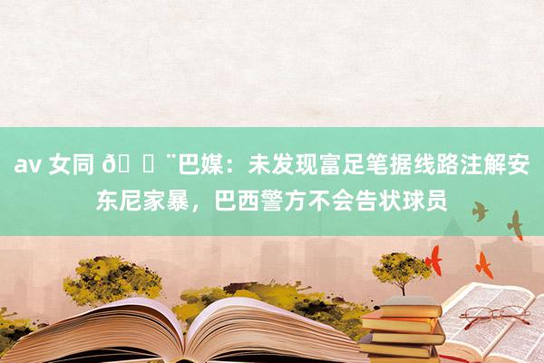 av 女同 🚨巴媒：未发现富足笔据线路注解安东尼家暴，巴西警方不会告状球员