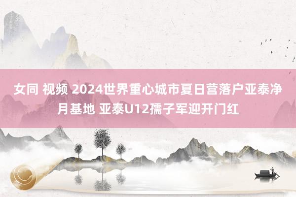 女同 视频 2024世界重心城市夏日营落户亚泰净月基地 亚泰U12孺子军迎开门红