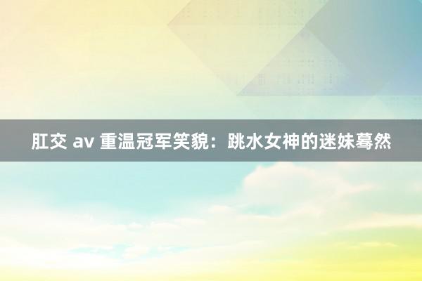 肛交 av 重温冠军笑貌：跳水女神的迷妹蓦然