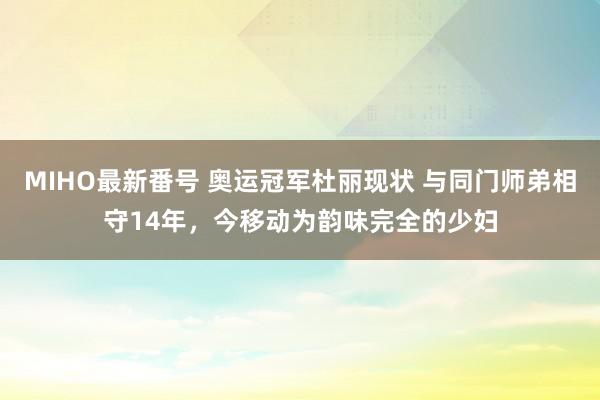 MIHO最新番号 奥运冠军杜丽现状 与同门师弟相守14年，今移动为韵味完全的少妇