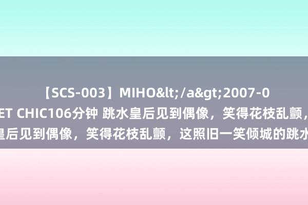 【SCS-003】MIHO</a>2007-01-10h.m.p&$SWEET CHIC106分钟 跳水皇后见到偶像，笑得花枝乱颤，这照旧一笑倾城的跳水女神吗？