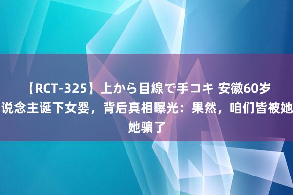 【RCT-325】上から目線で手コキ 安徽60岁老东说念主诞下女婴，背后真相曝光：果然，咱们皆被她骗了