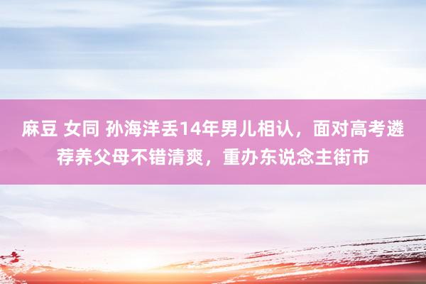 麻豆 女同 孙海洋丢14年男儿相认，面对高考遴荐养父母不错清爽，重办东说念主街市