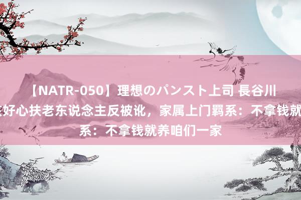 【NATR-050】理想のパンスト上司 長谷川舞 安徽女孩好心扶老东说念主反被讹，家属上门羁系：不拿钱就养咱们一家