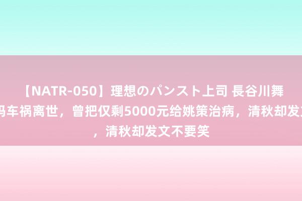 【NATR-050】理想のパンスト上司 長谷川舞 开封舅妈车祸离世，曾把仅剩5000元给姚策治病，清秋却发文不要笑