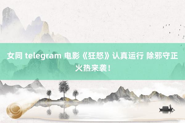 女同 telegram 电影《狂怒》认真运行 除邪守正火热来袭！