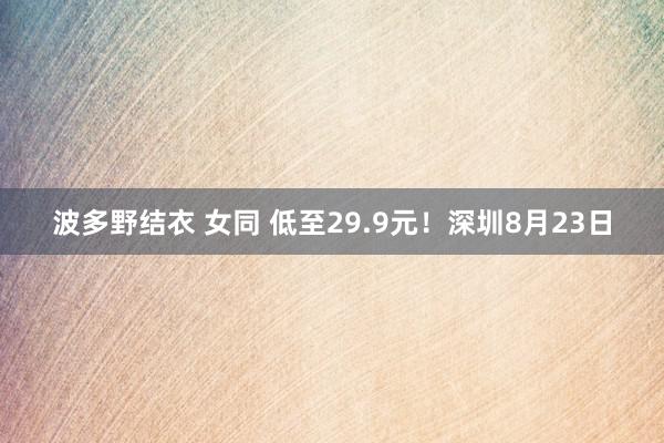 波多野结衣 女同 低至29.9元！深圳8月23日