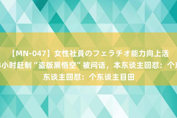 【MN-047】女性社員のフェラチオ能力向上活動 00后48小时赶制“盗版黑悟空”被问话，本东谈主回怼：个东谈主目田