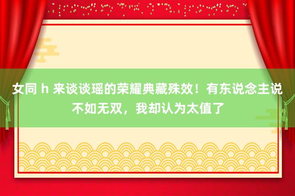 女同 h 来谈谈瑶的荣耀典藏殊效！有东说念主说不如无双，我却认为太值了