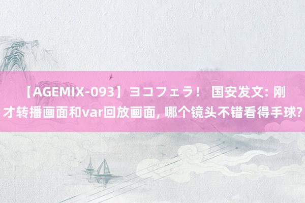 【AGEMIX-093】ヨコフェラ！ 国安发文: 刚才转播画面和var回放画面, 哪个镜头不错看得手球?