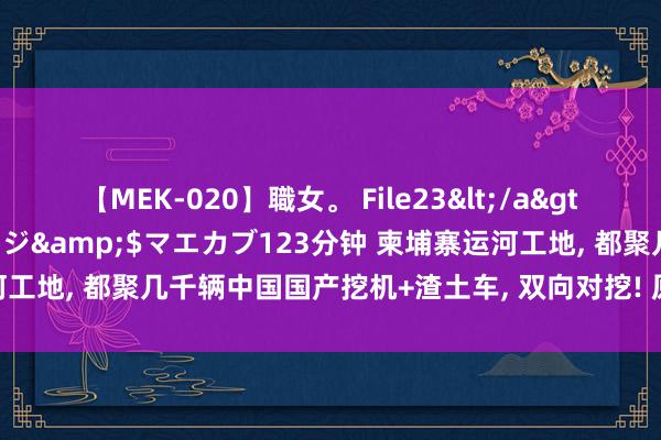 【MEK-020】職女。 File23</a>2011-05-20プレステージ&$マエカブ123分钟 柬埔寨运河工地, 都聚几千辆中国国产挖机+渣土车, 双向对挖! 原定工期4年能缩半