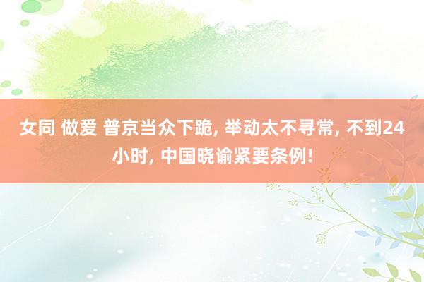 女同 做爱 普京当众下跪, 举动太不寻常, 不到24小时, 中国晓谕紧要条例!