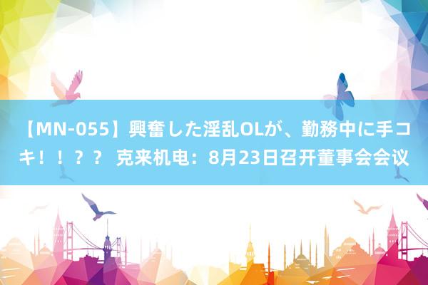 【MN-055】興奮した淫乱OLが、勤務中に手コキ！！？？ 克来机电：8月23日召开董事会会议