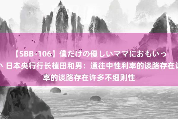 【SBB-106】僕だけの優しいママにおもいっきり甘えたい 日本央行行长植田和男：通往中性利率的谈路存在许多不细则性