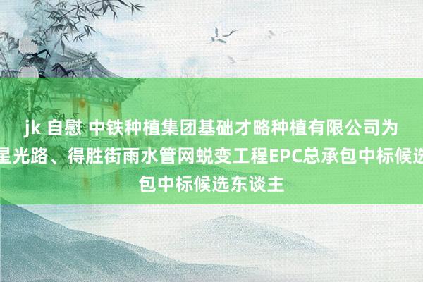 jk 自慰 中铁种植集团基础才略种植有限公司为定州市星光路、得胜街雨水管网蜕变工程EPC总承包中标候选东谈主