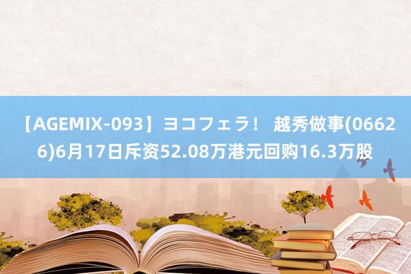 【AGEMIX-093】ヨコフェラ！ 越秀做事(06626)6月17日斥资52.08万港元回购16.3万股