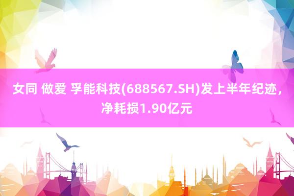 女同 做爱 孚能科技(688567.SH)发上半年纪迹，净耗损1.90亿元