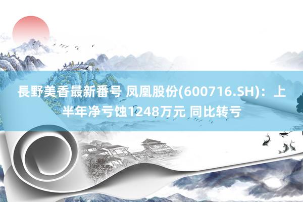 長野美香最新番号 凤凰股份(600716.SH)：上半年净亏蚀1248万元 同比转亏