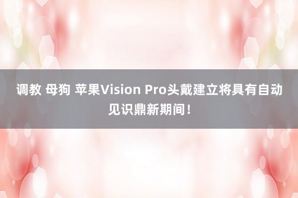 调教 母狗 苹果Vision Pro头戴建立将具有自动见识鼎新期间！