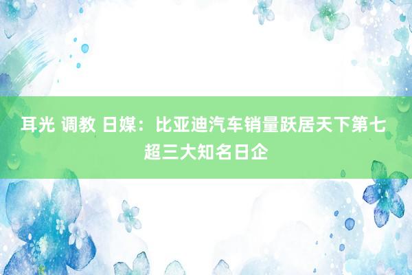 耳光 调教 日媒：比亚迪汽车销量跃居天下第七 超三大知名日企