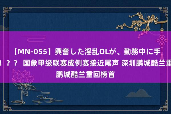 【MN-055】興奮した淫乱OLが、勤務中に手コキ！！？？ 国象甲级联赛成例赛接近尾声 深圳鹏城酷兰重回榜首