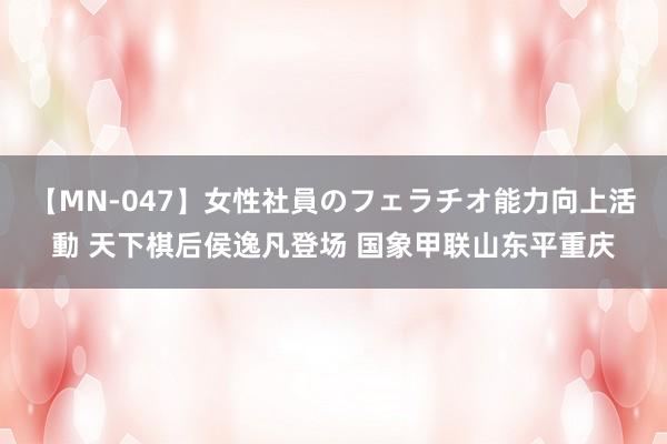 【MN-047】女性社員のフェラチオ能力向上活動 天下棋后侯逸凡登场 国象甲联山东平重庆