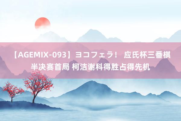 【AGEMIX-093】ヨコフェラ！ 应氏杯三番棋半决赛首局 柯洁谢科得胜占得先机