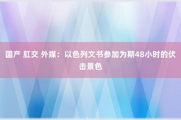 国产 肛交 外媒：以色列文书参加为期48小时的伏击景色