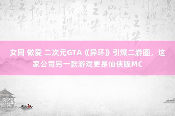 女同 做爱 二次元GTA《异环》引爆二游圈，这家公司另一款游戏更是仙侠版MC