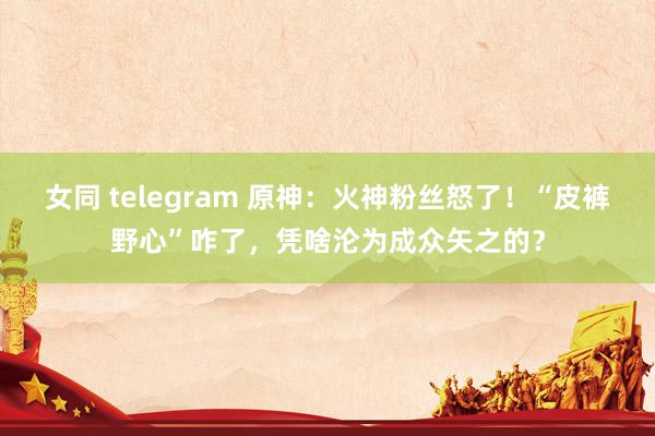 女同 telegram 原神：火神粉丝怒了！“皮裤野心”咋了，凭啥沦为成众矢之的？