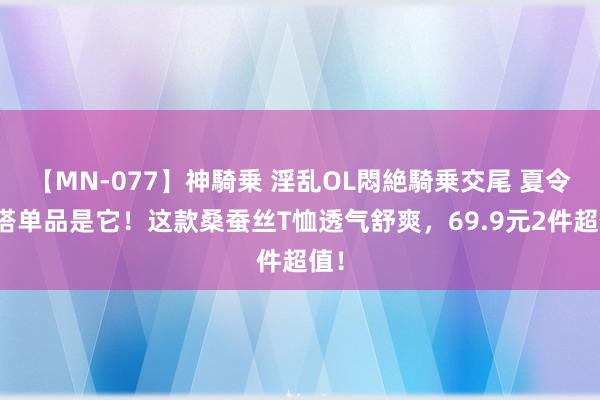 【MN-077】神騎乗 淫乱OL悶絶騎乗交尾 夏令百搭单品是它！这款桑蚕丝T恤透气舒爽，69.9元2件超值！