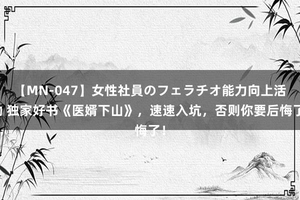 【MN-047】女性社員のフェラチオ能力向上活動 独家好书《医婿下山》，速速入坑，否则你要后悔了！