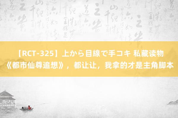 【RCT-325】上から目線で手コキ 私藏读物《都市仙尊追想》，都让让，我拿的才是主角脚本